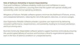 Role of Software Reliability in System Dependability:
Trust and Confidence: Software reliability instills trust and confidence in users,
stakeholders, and customers, assuring them that the system will operate reliably and
consistently under normal operating conditions.
Mitigation of Failures: Reliable software systems minimize the likelihood of failures, errors,
and unexpected behaviors, reducing the risk of disruptions, data loss, or service outages.
User Experience: Reliable software provides a positive user experience by delivering
consistent performance, responsiveness, and availability, leading to increased satisfaction
and trust among users.
Business Continuity: Dependable software systems support business continuity by ensuring
the uninterrupted delivery of services and functions critical to organizational operations,
even in the face of adverse conditions or unexpected events.
 