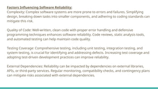 Factors Influencing Software Reliability:
Complexity: Complex software systems are more prone to errors and failures. Simplifying
design, breaking down tasks into smaller components, and adhering to coding standards can
mitigate this risk.
Quality of Code: Well-written, clean code with proper error handling and defensive
programming techniques enhances software reliability. Code reviews, static analysis tools,
and automated testing can help maintain code quality.
Testing Coverage: Comprehensive testing, including unit testing, integration testing, and
system testing, is crucial for identifying and addressing defects. Increasing test coverage and
adopting test-driven development practices can improve reliability.
External Dependencies: Reliability can be impacted by dependencies on external libraries,
APIs, or third-party services. Regular monitoring, compatibility checks, and contingency plans
can mitigate risks associated with external dependencies.
 