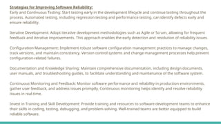 Strategies for Improving Software Reliability:
Early and Continuous Testing: Start testing early in the development lifecycle and continue testing throughout the
process. Automated testing, including regression testing and performance testing, can identify defects early and
ensure reliability.
Iterative Development: Adopt iterative development methodologies such as Agile or Scrum, allowing for frequent
feedback and iterative improvements. This approach enables the early detection and resolution of reliability issues.
Configuration Management: Implement robust software configuration management practices to manage changes,
track versions, and maintain consistency. Version control systems and change management processes help prevent
configuration-related failures.
Documentation and Knowledge Sharing: Maintain comprehensive documentation, including design documents,
user manuals, and troubleshooting guides, to facilitate understanding and maintenance of the software system.
Continuous Monitoring and Feedback: Monitor software performance and reliability in production environments,
gather user feedback, and address issues promptly. Continuous monitoring helps identify and resolve reliability
issues in real-time.
Invest in Training and Skill Development: Provide training and resources to software development teams to enhance
their skills in coding, testing, debugging, and problem-solving. Well-trained teams are better equipped to build
reliable software.
 
