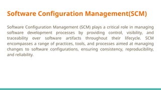 Software Configuration Management(SCM)
Software Configuration Management (SCM) plays a critical role in managing
software development processes by providing control, visibility, and
traceability over software artifacts throughout their lifecycle. SCM
encompasses a range of practices, tools, and processes aimed at managing
changes to software configurations, ensuring consistency, reproducibility,
and reliability.
 