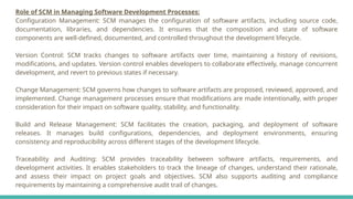 Role of SCM in Managing Software Development Processes:
Configuration Management: SCM manages the configuration of software artifacts, including source code,
documentation, libraries, and dependencies. It ensures that the composition and state of software
components are well-defined, documented, and controlled throughout the development lifecycle.
Version Control: SCM tracks changes to software artifacts over time, maintaining a history of revisions,
modifications, and updates. Version control enables developers to collaborate effectively, manage concurrent
development, and revert to previous states if necessary.
Change Management: SCM governs how changes to software artifacts are proposed, reviewed, approved, and
implemented. Change management processes ensure that modifications are made intentionally, with proper
consideration for their impact on software quality, stability, and functionality.
Build and Release Management: SCM facilitates the creation, packaging, and deployment of software
releases. It manages build configurations, dependencies, and deployment environments, ensuring
consistency and reproducibility across different stages of the development lifecycle.
Traceability and Auditing: SCM provides traceability between software artifacts, requirements, and
development activities. It enables stakeholders to track the lineage of changes, understand their rationale,
and assess their impact on project goals and objectives. SCM also supports auditing and compliance
requirements by maintaining a comprehensive audit trail of changes.
 