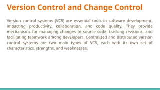 Version Control and Change Control
Version control systems (VCS) are essential tools in software development,
impacting productivity, collaboration, and code quality. They provide
mechanisms for managing changes to source code, tracking revisions, and
facilitating teamwork among developers. Centralized and distributed version
control systems are two main types of VCS, each with its own set of
characteristics, strengths, and weaknesses.
 