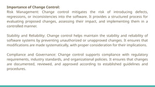 Importance of Change Control:
Risk Management: Change control mitigates the risk of introducing defects,
regressions, or inconsistencies into the software. It provides a structured process for
evaluating proposed changes, assessing their impact, and implementing them in a
controlled manner.
Stability and Reliability: Change control helps maintain the stability and reliability of
software systems by preventing unauthorized or unapproved changes. It ensures that
modifications are made systematically, with proper consideration for their implications.
Compliance and Governance: Change control supports compliance with regulatory
requirements, industry standards, and organizational policies. It ensures that changes
are documented, reviewed, and approved according to established guidelines and
procedures.
 