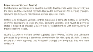 Importance of Version Control:
Collaboration: Version control enables multiple developers to work concurrently on
the same codebase without conflicts. It provides mechanisms for merging changes,
resolving conflicts, and maintaining a single source of truth.
History and Recovery: Version control maintains a complete history of revisions,
allowing developers to track changes, compare versions, and revert to previous
states if needed. It provides a safety net for experimenting with new features or
troubleshooting issues.
Quality Assurance: Version control supports code reviews, testing, and validation
processes by providing a controlled environment for managing changes. It helps
ensure that only approved and validated changes are integrated into the main
codebase.
 