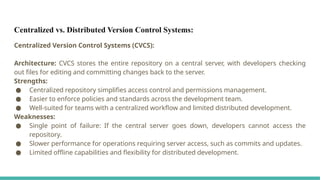 Centralized vs. Distributed Version Control Systems:
Centralized Version Control Systems (CVCS):
Architecture: CVCS stores the entire repository on a central server, with developers checking
out files for editing and committing changes back to the server.
Strengths:
● Centralized repository simplifies access control and permissions management.
● Easier to enforce policies and standards across the development team.
● Well-suited for teams with a centralized workflow and limited distributed development.
Weaknesses:
● Single point of failure: If the central server goes down, developers cannot access the
repository.
● Slower performance for operations requiring server access, such as commits and updates.
● Limited offline capabilities and flexibility for distributed development.
 