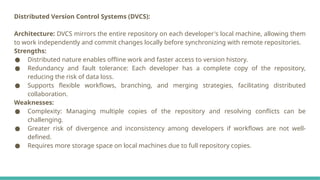 Distributed Version Control Systems (DVCS):
Architecture: DVCS mirrors the entire repository on each developer's local machine, allowing them
to work independently and commit changes locally before synchronizing with remote repositories.
Strengths:
● Distributed nature enables offline work and faster access to version history.
● Redundancy and fault tolerance: Each developer has a complete copy of the repository,
reducing the risk of data loss.
● Supports flexible workflows, branching, and merging strategies, facilitating distributed
collaboration.
Weaknesses:
● Complexity: Managing multiple copies of the repository and resolving conflicts can be
challenging.
● Greater risk of divergence and inconsistency among developers if workflows are not well-
defined.
● Requires more storage space on local machines due to full repository copies.
 