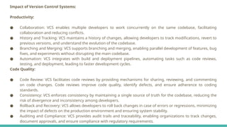 Impact of Version Control Systems:
Productivity:
● Collaboration: VCS enables multiple developers to work concurrently on the same codebase, facilitating
collaboration and reducing conflicts.
● History and Tracking: VCS maintains a history of changes, allowing developers to track modifications, revert to
previous versions, and understand the evolution of the codebase.
● Branching and Merging: VCS supports branching and merging, enabling parallel development of features, bug
fixes, and experiments without disrupting the main codebase.
● Automation: VCS integrates with build and deployment pipelines, automating tasks such as code reviews,
testing, and deployment, leading to faster development cycles.
Code Quality:
● Code Review: VCS facilitates code reviews by providing mechanisms for sharing, reviewing, and commenting
on code changes. Code reviews improve code quality, identify defects, and ensure adherence to coding
standards.
● Consistency: VCS enforces consistency by maintaining a single source of truth for the codebase, reducing the
risk of divergence and inconsistency among developers.
● Rollback and Recovery: VCS allows developers to roll back changes in case of errors or regressions, minimizing
the impact of defects on the production environment and ensuring system stability.
● Auditing and Compliance: VCS provides audit trails and traceability, enabling organizations to track changes,
document approvals, and ensure compliance with regulatory requirements.
 
