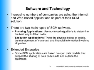 Copyright © 2012 Pearson Education, Inc. Publishing as Prentice Hall
11
Software and Technology
• Increasing numbers of companies are using the Internet
and Web-based applications as part of their SCM
solution.
• There are two main types of SCM software.
– Planning Applications: Use advanced algorithms to determine
the best way to fill an order.
– Execution Applications: Track the physical status of goods,
the management of materials, and financial information involving
all parties.
• Extended Enterprise
– Some SCM applications are based on open data models that
support the sharing of data both inside and outside the
enterprise.
 