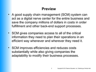 Copyright © 2012 Pearson Education, Inc. Publishing as Prentice Hall
3
Preview
• A good supply chain management (SCM) system can
act as a digital nerve center for the entire business and
save the company millions of dollars in costs in order
fulfillment and other back-end support processes.
• SCM gives companies access to all of the critical
information they need to plan their operations in an
efficient way whenever and wherever they need it.
• SCM improves efficiencies and reduces costs
substantially while also giving companies the
adaptability to modify their business processes.
 
