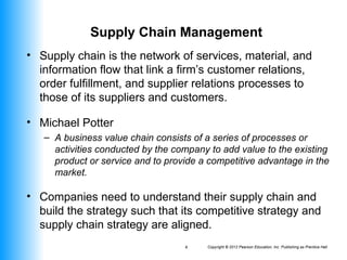 Copyright © 2012 Pearson Education, Inc. Publishing as Prentice Hall
4
Supply Chain Management
• Supply chain is the network of services, material, and
information flow that link a firm’s customer relations,
order fulfillment, and supplier relations processes to
those of its suppliers and customers.
• Michael Potter
– A business value chain consists of a series of processes or
activities conducted by the company to add value to the existing
product or service and to provide a competitive advantage in the
market.
• Companies need to understand their supply chain and
build the strategy such that its competitive strategy and
supply chain strategy are aligned.
 