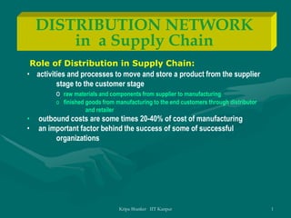 Kripa Shanker IIT Kanpur 1
DISTRIBUTION NETWORK
in a Supply Chain
Role of Distribution in Supply Chain:
• activities and processes to move and store a product from the supplier
stage to the customer stage
o raw materials and components from supplier to manufacturing
o finished goods from manufacturing to the end customers through distributor
and retailer
• outbound costs are some times 20-40% of cost of manufacturing
• an important factor behind the success of some of successful
organizations
 