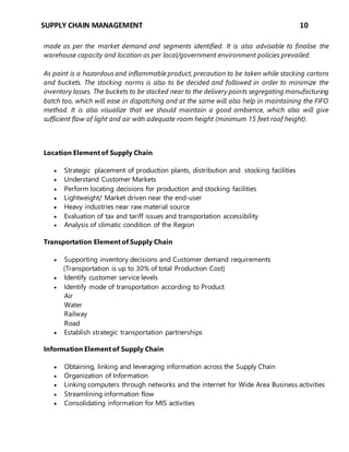 SUPPLY CHAIN MANAGEMENT 10
made as per the market demand and segments identified. It is also advisable to finalise the
warehouse capacity and location as per local/government environment policies prevailed.
As paint is a hazardous and inflammable product, precaution to be taken while stacking cartons
and buckets. The stocking norms is also to be decided and followed in order to minimize the
inventory losses. The buckets to be stacked near to the delivery points segregating manufacturing
batch too, which will ease in dispatching and at the same will also help in maintaining the FIFO
method. It is also visualize that we should maintain a good ambience, which also will give
sufficient flow of light and air with adequate room height (minimum 15 feet roof height).
Location Element of Supply Chain
 Strategic placement of production plants, distribution and stocking facilities
 Understand Customer Markets
 Perform locating decisions for production and stocking facilities
 Lightweight/ Market driven near the end-user
 Heavy industries near raw material source
 Evaluation of tax and tariff issues and transportation accessibility
 Analysis of climatic condition of the Region
Transportation Element of Supply Chain
 Supporting inventory decisions and Customer demand requirements
(Transportation is up to 30% of total Production Cost)
 Identify customer service levels
 Identify mode of transportation according to Product
Air
Water
Railway
Road
 Establish strategic transportation partnerships
Information Element of Supply Chain
 Obtaining, linking and leveraging information across the Supply Chain
 Organization of Information
 Linking computers through networks and the internet for Wide Area Business activities
 Streamlining information flow
 Consolidating information for MIS activities
 