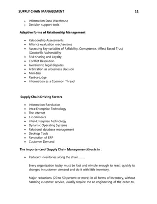 SUPPLY CHAIN MANAGEMENT 11
 Information Data Warehouse
 Decision support tools
Adaptive forms of Relationship Management
 Relationship Assessments
 Alliance evaluation mechanisms
 Assessing key variables of Reliability, Competence, Affect Based Trust
(Goodwill), Vulnerability
 Risk sharing and Loyalty
 Conflict Resolution
 Aversion to legal disputes
 Arbitration as a business decision
 Mini-trial
 Rent-a-judge
 Information as a Common Thread
Supply Chain Driving Factors
 Information Revolution
 Intra-Enterprise Technology
 The Internet
 E-Commerce
 Inter-Enterprise Technology
 Dynamic Operating Systems
 Relational database management
 Desktop Tools
 Revolution of ERP
 Customer Demand
The importance of Supply Chain Management thus is in :
 Reduced inventories along the chain………
Every organization today must be fast and nimble enough to react quickly to
changes in customer demand and do it with little inventory.
Major reductions (20 to 50 percent or more) in all forms of inventory, without
harming customer service, usually require the re-engineering of the order-to-
 
