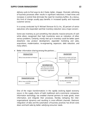SUPPLY CHAIN MANAGEMENT 12
delivery cycle to find ways to do it faster, better, cheaper. Dramatic rethinking
of business processes often results in significant reductions in lead times and
increases in control that eliminate the need for inventory buffers. As a bonus,
this kind of change usually pays benefits in increased quality and improved
customer service.
In a survey conducted by R. Michael Donovan & Co. Inc., 82 percent of senior
executives who responded said that inventory reduction was a major concern.
Some saw inventory as just something that absorbs massive amounts of cash
while others recognized that high inventories were an indication of other
serious problems. Certainly, money tied up in inventory could be better spent
elsewhere: new product development, expanded marketing and sales,
acquisitions, modernization, re-engineering, expansion, debt reduction, and
many others.
 Better information sharing among the partners…..
One of the major transformations in the rapidly evolving digital economy
occurs in the supply chains of both traditional and e-commerce companies.
Information technology has enabled channel partners to trade goods, share
information, and integrate their processes, thereby reshaping the inter-
organizational dynamics and resulting in more efficient channels. Electronic
integration of data and the automation of business practices has driven costs
down and built sales by better satisfying consumer needs.
PRODUCTION
What, how and when to Produce
INVENTORY
How much to make and how
much to store using the Best
Practices
TRANSPORTATION
What, How and When to move
product
LOCATION
Identify, Where best to do what
activity
INFORMATION
The basis for making
these decisions and life
line of the organization
 