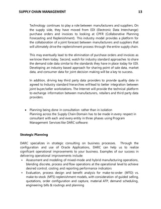 SUPPLY CHAIN MANAGEMENT 13
Technology continues to play a role between manufacturers and suppliers. On
the supply side, they have moved from EDI (Electronic Data Interchange)
purchase orders and invoices to looking at CPFR (Collaborative Planning
Forecasting and Replenishment). This industry model provides a platform for
the collaboration of a joint forecast between manufacturers and suppliers that
will ultimately drive the replenishment process through the entire supply chain.
This may eventually lead to the elimination of purchase orders and invoices as
we know them today. Second, watch for industry standard approaches to share
the demand side data similar to the standards they have in place today for EDI.
Developing an industry based approach for sharing point of sale data, market
data, and consumer data for joint decision making will be a key to success.
In addition, driving key third party data providers to provide quality data in
agreed to Industry standard hierarchies will lead to better integration between
joint buyer/seller workstations. The Internet will provide the technical platform
to exchange information between manufacturers, retailers and third party data
providers.
 Planning being done in consultation rather than in isolation
Planning across the Supply Chain Domain has to be made in every respect in
consultant with each and every entity in three phases using Program
Management Services like DARC software:
Strategic Planning
DARC specializes in strategic consulting on business processes. Through the
configuration and use of Oracle Applications, DARC can help us to realize
significant operational improvements to your business. Examples of our success in
delivering operational improvements include:
 Assessment and modeling of mixed-mode and hybrid manufacturing operations,
blending discrete, process and flow operations at the operational level to achieve
desired control, costing and reporting performance indicators
 Evaluation, process design and benefit analysis for make-to-order (MTO) vs.
make-to-stock (MTS) replenishment models, with consideration of guided selling,
quotations, order configuration and capture, material ATP, demand scheduling,
engineering bills & routings and planning
 