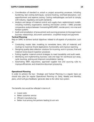SUPPLY CHAIN MANAGEMENT 14
 Consideration of standard vs. actual vs. project accounting processes, including
burdening, lean costing techniques, variance tracking, overhead absorption, cost
apportionment and expense costing. Costing methodologies are built to comply
with industry, regulatory and audit standards.
 Analysis and design of material control and supply chain replenishment models,
including inventory organization, stocking and locator control – DARC provides
comparative analysis between Forecasting/MPS/MRP, reorder point, min‐max and
Kanban systems
 Audit and remediation of procurement and sourcing processes to leverage known
business relationships, document automation, simplified receipt and payments
Tactical Planning
Rely on DARC to achieve tactical objectives related to all aspects of production, such
as:
 Conducting master data modeling to remediate items, bills of materials and
routings to maximize Oracle Applications functionality and improve reporting
 Designing quality data collection solutions for incoming, work in process, final and
material review board inspection processes
 Putting together material control strategies to meet traceability and audit needs
 Identifying and implementing business rules and logic for warehouse put away,
cycle counting, picking and shipment consolidation tasking
 Automating MRP, requisitions, approved supplier lists and sourcing rules to
improve efficiencies and streamline document processing
Operational Planning
In order to achieve the two : Strategic and Tactical Planning in a regular basis we
should also plan for regular Operational Planning viz. Daily, Weekly and Monthly
plans, which will give feedback/ generate data to the other two system.
The benefits too would be reflected in terms of :
 Lower costs
 Better customer service
 Efficient manufacturing
 Better trust among the partners leading to win-win
 