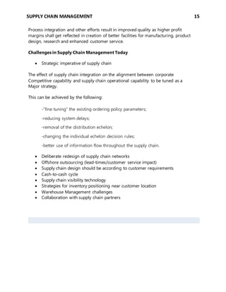 SUPPLY CHAIN MANAGEMENT 15
Process integration and other efforts result in improved quality as higher profit
margins shall get reflected in creation of better facilities for manufacturing, product
design, research and enhanced customer service.
Challenges in Supply Chain Management Today
 Strategic imperative of supply chain
The effect of supply chain integration on the alignment between corporate
Competitive capability and supply chain operational capability to be tuned as a
Major strategy.
This can be achieved by the following:
-“fine tuning” the existing ordering policy parameters;
-reducing system delays;
-removal of the distribution echelon;
-changing the individual echelon decision rules;
-better use of information flow throughout the supply chain.
 Deliberate redesign of supply chain networks
 Offshore outsourcing (lead-times/customer service impact)
 Supply chain design should be according to customer requirements
 Cash-to-cash cycle
 Supply chain visibility technology
 Strategies for inventory positioning near customer location
 Warehouse Management challenges
 Collaboration with supply chain partners
 