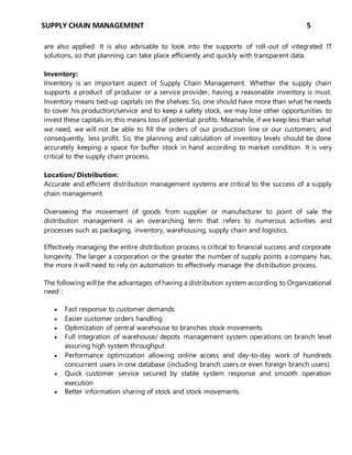 SUPPLY CHAIN MANAGEMENT 5
are also applied. It is also advisable to look into the supports of roll-out of integrated IT
solutions, so that planning can take place efficiently and quickly with transparent data.
Inventory:
Inventory is an important aspect of Supply Chain Management. Whether the supply chain
supports a product of producer or a service provider, having a reasonable inventory is must.
Inventory means tied-up capitals on the shelves. So, one should have more than what he needs
to cover his production/service and to keep a safety stock, we may lose other opportunities to
invest these capitals in; this means loss of potential profits. Meanwhile, if we keep less than what
we need, we will not be able to fill the orders of our production line or our customers; and
consequently, less profit. So, the planning and calculation of inventory levels should be done
accurately keeping a space for buffer stock in hand according to market condition. It is very
critical to the supply chain process.
Location/ Distribution:
Accurate and efficient distribution management systems are critical to the success of a supply
chain management.
Overseeing the movement of goods from supplier or manufacturer to point of sale the
distribution management is an overarching term that refers to numerous activities and
processes such as packaging, inventory, warehousing, supply chain and logistics.
Effectively managing the entire distribution process is critical to financial success and corporate
longevity. The larger a corporation or the greater the number of supply points a company has,
the more it will need to rely on automation to effectively manage the distribution process.
The following willbe the advantages of having a distribution system according to Organizational
need :
 Fast response to customer demands
 Easier customer orders handling
 Optimization of central warehouse to branches stock movements
 Full integration of warehouse/ depots management system operations on branch level
assuring high system throughput
 Performance optimization allowing online access and day-to-day work of hundreds
concurrent users in one database (including branch users or even foreign branch users)
 Quick customer service secured by stable system response and smooth operation
execution
 Better information sharing of stock and stock movements
 