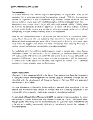 SUPPLY CHAIN MANAGEMENT 6
Transportation:
To practice effective, cost efficient Logistics Management, an organization must lay the
foundation for a responsive, economical transportation network. With this transportation
network, an organization is able to implement major strategic changes to reduce costs and
increase customer service levels with very little disruption to the overall supply chain flow.
A responsive transportation network begins with end-to-end network visibility. Visibility allows
the business to centralize production operations to lower-cost areas without impacting
customer service levels, because any uncertainty within the network can be monitored and
appropriately managed to keep inventory levels as low as possible.
While the data certainly lends itself to the mindset that transportation is a big hurdles. In fact,
Supply Chain Managers who are outpacing their competition have done so largely by
acknowledging transportation as a ready vehicle through which to drive cost savings and create
value within the Supply Chain. More and more sophisticated tools allowing Managers to
monitor, control, and optimize transportation networks are available.
The road ahead is therefore still long, but the systemic impact of transportation-related figures
clearly demonstrates that transportation is much more than just the financial drain associated
with trucks, pallets, and warehouses. When the appropriate tools to manage complexity and
guarantee visibility are in place, transportation provides an organization with the opportunity
to continuously create operational efficiency and improve the bottom line – ultimately
unlocking previously untapped value for shareholders.
Information System:
Information System plays a pivotal role in the Supply Chain Management. Recently the concepts
of supply chain design and management have become a popular operations paradigm. This has
intensified with the development of Enterprise Resource Planning (ERP) and associated
communication technologies.
It include Management Information System (MIS) and electronic data interchange (EDI), the
Internet and World Wide Web (WWW) to overcome the ever-increasing complexity of the
systems driving buyer–supplier relationships, managing internal organizational
The complexity of Supply Chain Management (SCM) has also forced companies to go for online
communication systems. For example, the Internet increases the richness of communications
through greater interactivity between the Company and the Customer. It also highlight the role
of the Internet in building commercially viable supply chains in order to meet the challenges of
virtual enterprises.
 