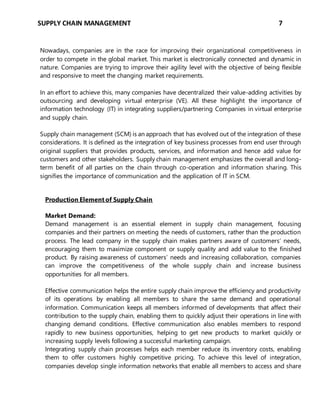 SUPPLY CHAIN MANAGEMENT 7
Nowadays, companies are in the race for improving their organizational competitiveness in
order to compete in the global market. This market is electronically connected and dynamic in
nature. Companies are trying to improve their agility level with the objective of being flexible
and responsive to meet the changing market requirements.
In an effort to achieve this, many companies have decentralized their value-adding activities by
outsourcing and developing virtual enterprise (VE). All these highlight the importance of
information technology (IT) in integrating suppliers/partnering Companies in virtual enterprise
and supply chain.
Supply chain management (SCM) is an approach that has evolved out of the integration of these
considerations. It is defined as the integration of key business processes from end user through
original suppliers that provides products, services, and information and hence add value for
customers and other stakeholders. Supply chain management emphasizes the overall and long-
term benefit of all parties on the chain through co-operation and information sharing. This
signifies the importance of communication and the application of IT in SCM.
Production Element of Supply Chain
Market Demand:
Demand management is an essential element in supply chain management, focusing
companies and their partners on meeting the needs of customers, rather than the production
process. The lead company in the supply chain makes partners aware of customers’ needs,
encouraging them to maximize component or supply quality and add value to the finished
product. By raising awareness of customers’ needs and increasing collaboration, companies
can improve the competitiveness of the whole supply chain and increase business
opportunities for all members.
Effective communication helps the entire supply chain improve the efficiency and productivity
of its operations by enabling all members to share the same demand and operational
information. Communication keeps all members informed of developments that affect their
contribution to the supply chain, enabling them to quickly adjust their operations in line with
changing demand conditions. Effective communication also enables members to respond
rapidly to new business opportunities, helping to get new products to market quickly or
increasing supply levels following a successful marketing campaign.
Integrating supply chain processes helps each member reduce its inventory costs, enabling
them to offer customers highly competitive pricing. To achieve this level of integration,
companies develop single information networks that enable all members to access and share
 