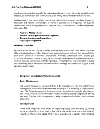 SUPPLY CHAIN MANAGEMENT 8
supply and demand data securely. The networks are based on open standards, such as Internet
Protocol, so all members can communicate, even if they have different internal networks.
Collaboration in the supply chain strengthens relationships between members, improving
teamwork and helping all members to increase business. Lead companies run business
development and training programs to improve supply chain partners’ market and product
knowledge too.
o Resource Management
o Internal sourcing (what and which plants)
o Outsourcing to capable suppliers
o Capacity Management
Workload schedules:
Workload schedules can only be possible by integrating an automatic back-office processes
of business applications. Today, this workload automation needs software that automates the
back-office processes of business applications. Workload automation goes beyond job
scheduling, allowing company to integrate and manage dependencies for processes that span
multiple business applications and heterogeneous server platforms. This automation includes
job scheduling which has historically been used to manage the submission of jobs at the
operating system level.
o Equipment plans (acquisition/maintenance)
o Order Management
In a commercial business environment, the order management is the first and foremost
management, which must be taken care by adopting a SOP according to organizational
need. The Order Management System represents the principal means by which buyers
and sellers communication information relating to individual orders of product is being
executed. Effective order management is a key to operational efficiency and customer
satisfaction.
o Quality control
While most companies focus efforts on improving supply chain efficiency by looking
at the supply chain process itself, a few realize that other departments can have an
impact on efficiency and speed. One of these departments is Quality, which is tasked
 