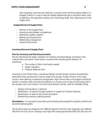 SUPPLY CHAIN MANAGEMENT 9
with inspecting incoming raw materials, in-process work and final product before it is
shipped. If there is a way to help the Quality department get its job done faster, then,
by definition, the operations process can move along faster, thus reducing time in the
supply chain.
Supply Element of Supply Chain
o Partners in the Supply Chain
o Assessing core/strategic competencies
o Identifying capable suppliers
o Making sourcing decisions
o Relationship management
o General Procurement
Inventory Element of Supply Chain
Plan for Inventory and Warehouse location
Plan for Warehouse for better utilization of inventory should be design according to the
materials flow and nature. Three factors involved while considering the selection of
warehouse.
 The number of SKU in the facility needed
 Height Utilization
 Product/ Materials Flow
According to the Product flow, a warehouse design should consider product characteristics
particularly those pertaining to volume, weight and storage. Product Volume is the major
concern when defining a warehouse storage plan. High volume sales or throughput should be
stored in a location that minimizes the distance it is moved, such as near primary aisles and in
low storage racks. Such location minimize travel distance and the need for extended lifting.
o Analysis of fluctuations in demand
o Identification of optimal storage locations in support of Customer demand
o Identification of optimal stock levels by location
o Establishing inventory ordering policies
Dissertations : In my project I have taken paint industry and analyzed it’s products and SKU and
found the following facts:
The product range are categories into different segment and then they categories into different
SKU from 50 ml to 20 Ltrs, keeping a very high SKU range approximate 2500. This SKU must be
 