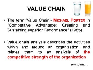 VALUE CHAIN 
•Theterm‘ValueChain’-MICHAELPORTERin"CompetitiveAdvantage:CreatingandSustainingsuperiorPerformance"(1985) 
•Valuechainanalysisdescribestheactivitieswithinandaroundanorganization,andrelatesthemtoananalysisofthecompetitivestrengthoftheorganization 
(PORTER, 1985) 
9  