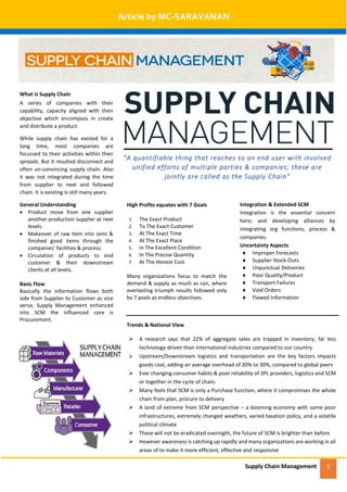 Supply Chain Management 1
Article by MC-SARAVANAN
What is Supply Chain
A series of companies with their
capability, capacity aligned with their
objective which encompass in create
and distribute a product.
While supply chain has existed for a
long time, most companies are
focussed to their activities within their
spreads. But it resulted disconnect and
often un-convincing supply chain. Also
it was not integrated during the time
from supplier to next and followed
chain. It is existing is still many years.
General Understanding
 Product move from one supplier
another production supplier at next
levels.
 Makeover of raw item into semi &
finished good items through the
companies’ facilities & process.
 Circulation of products to end
customer & their downstream
clients at all levels.
Basic Flow
Basically the information flows both
side from Supplier to Customer as vice
versa; Supply Management enhanced
into SCM the influenced core is
Procurement.
Trends & National View
 A research says that 22% of aggregate sales are trapped in inventory; far less
technology-driven than international industries compared to our country
 Upstream/Downstream logistics and transportation are the key factors impacts
goods cost, adding an average overhead of 20% to 30%, compared to global peers
 Ever changing consumer habits & poor reliability of 3PL providers, logistics and SCM
or together in the cycle of chain.
 Many feels that SCM is only a Purchase function, where it compromises the whole
chain from plan, procure to delivery
 A land of extreme from SCM perspective – a booming economy with some poor
infrastructures, extremely changed weathers, varied taxation policy, and a volatile
political climate
 These will not be eradicated overnight, the future of SCM is brighter than before
 However awareness is catching up rapidly and many organizations are working in all
areas of to make it more efficient, effective and responsive
“A quantifiable thing that reaches to an end user with involved
unified efforts of multiple parties & companies; these are
jointly are called as the Supply Chain”
High Profits equates with 7 Goals
1. The Exact Product
2. To The Exact Customer
3. At The Exact Time
4. At The Exact Place
5. In The Excellent Condition
6. In The Precise Quantity
7. At The Honest Cost
Many organizations focus to match the
demand & supply as much as can, where
everlasting triumph results followed only
by 7 goals as endless objectives.
Integration & Extended SCM
Integration is the essential concern
here; and developing alliances by
integrating org functions, process &
companies.
Uncertainty Aspects
 Improper Forecasts
 Supplier Stock-Outs
 Unpunctual Deliveries
 Poor Quality/Product
 Transport Failures
 Void Orders
 Flawed Information
 
