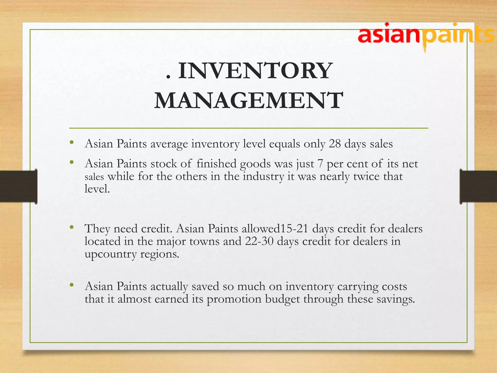 . INVENTORY
MANAGEMENT
• Asian Paints average inventory level equals only 28 days sales
• Asian Paints stock of finished goods was just 7 per cent of its net
sales while for the others in the industry it was nearly twice that
level.
• They need credit. Asian Paints allowed15-21 days credit for dealers
located in the major towns and 22-30 days credit for dealers in
upcountry regions.
• Asian Paints actually saved so much on inventory carrying costs
that it almost earned its promotion budget through these savings.
 