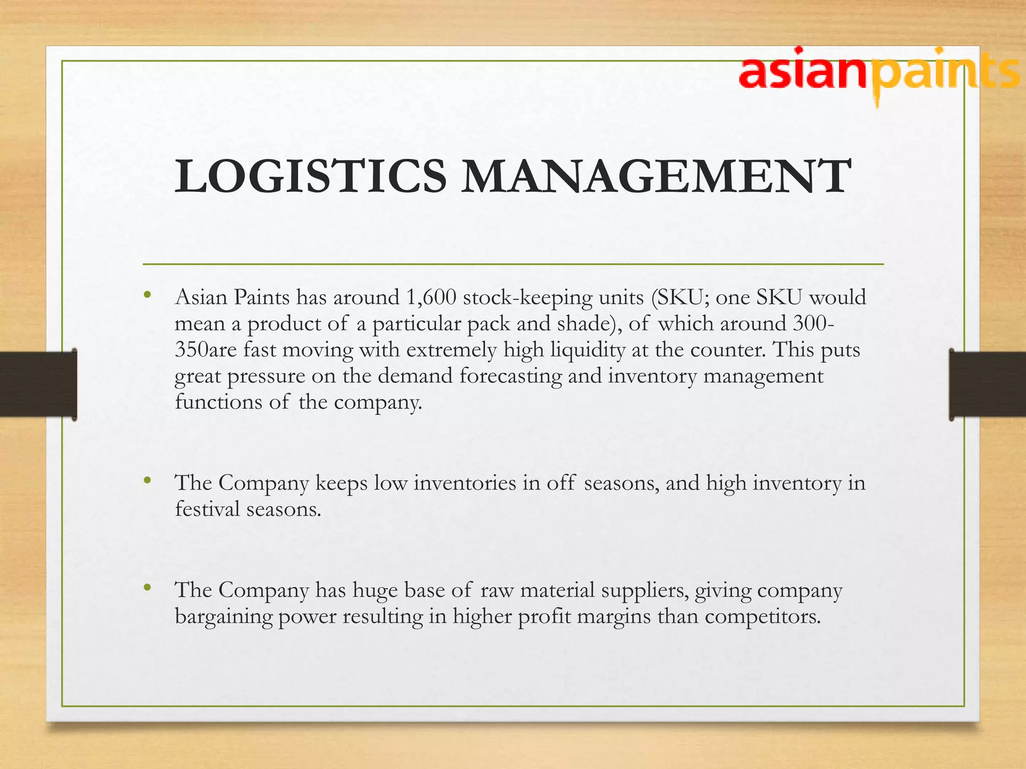 LOGISTICS MANAGEMENT
• Asian Paints has around 1,600 stock-keeping units (SKU; one SKU would
mean a product of a particular pack and shade), of which around 300-
350are fast moving with extremely high liquidity at the counter. This puts
great pressure on the demand forecasting and inventory management
functions of the company.
• The Company keeps low inventories in off seasons, and high inventory in
festival seasons.
• The Company has huge base of raw material suppliers, giving company
bargaining power resulting in higher profit margins than competitors.
 
