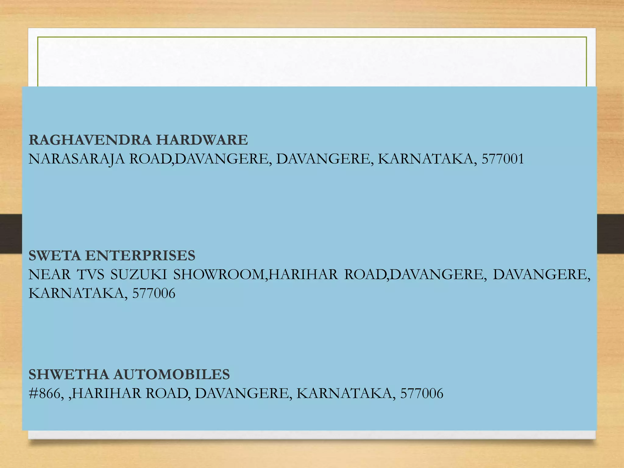 DEALERS IN DAVANAGERE
RAGHAVENDRA HARDWARE
NARASARAJA ROAD,DAVANGERE, DAVANGERE, KARNATAKA, 577001
SWETA ENTERPRISES
NEAR TVS SUZUKI SHOWROOM,HARIHAR ROAD,DAVANGERE, DAVANGERE,
KARNATAKA, 577006
SHWETHA AUTOMOBILES
#866, ,HARIHAR ROAD, DAVANGERE, KARNATAKA, 577006
 