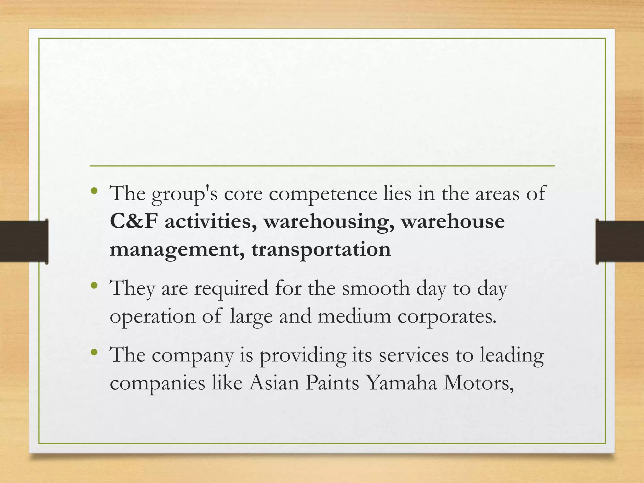 • The group's core competence lies in the areas of
C&F activities, warehousing, warehouse
management, transportation
• They are required for the smooth day to day
operation of large and medium corporates.
• The company is providing its services to leading
companies like Asian Paints Yamaha Motors,
 