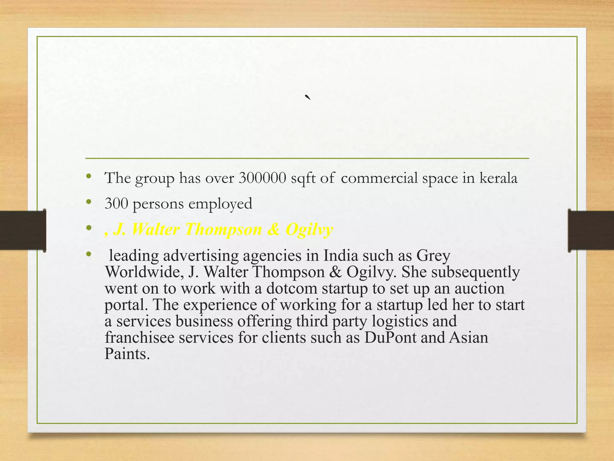 `
• The group has over 300000 sqft of commercial space in kerala
• 300 persons employed
• , J. Walter Thompson & Ogilvy
• leading advertising agencies in India such as Grey
Worldwide, J. Walter Thompson & Ogilvy. She subsequently
went on to work with a dotcom startup to set up an auction
portal. The experience of working for a startup led her to start
a services business offering third party logistics and
franchisee services for clients such as DuPont and Asian
Paints.
 