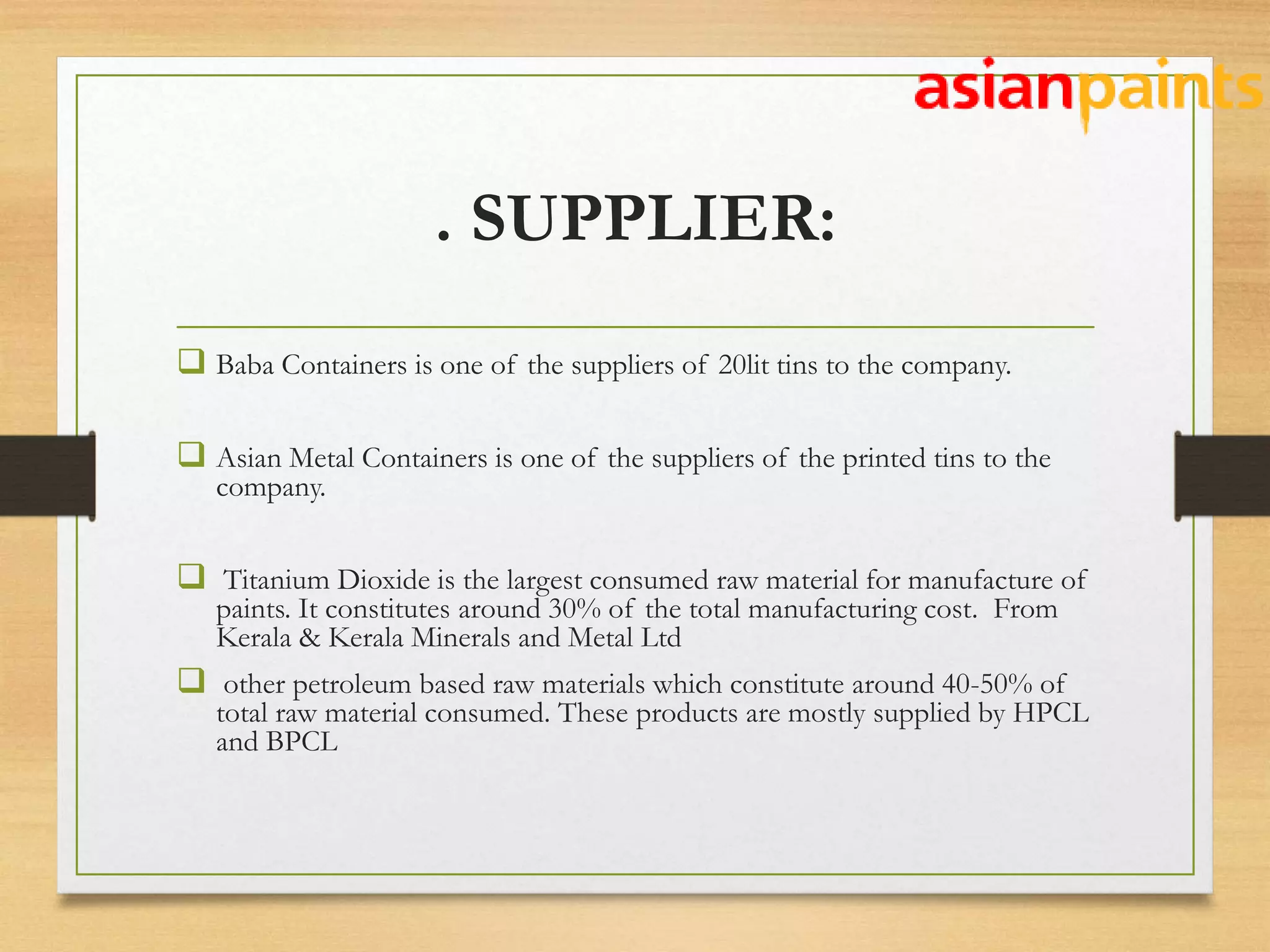 . SUPPLIER:
 Baba Containers is one of the suppliers of 20lit tins to the company.
 Asian Metal Containers is one of the suppliers of the printed tins to the
company.
 Titanium Dioxide is the largest consumed raw material for manufacture of
paints. It constitutes around 30% of the total manufacturing cost. From
Kerala & Kerala Minerals and Metal Ltd
 other petroleum based raw materials which constitute around 40-50% of
total raw material consumed. These products are mostly supplied by HPCL
and BPCL
 