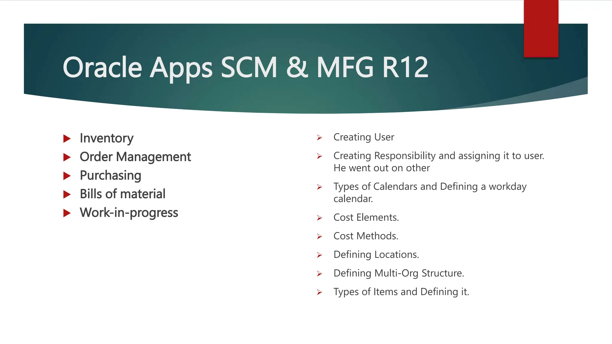 Oracle Apps SCM & MFG R12
 Inventory
 Order Management
 Purchasing
 Bills of material
 Work-in-progress
 Creating User
 Creating Responsibility and assigning it to user.
He went out on other
 Types of Calendars and Defining a workday
calendar.
 Cost Elements.
 Cost Methods.
 Defining Locations.
 Defining Multi-Org Structure.
 Types of Items and Defining it.
 