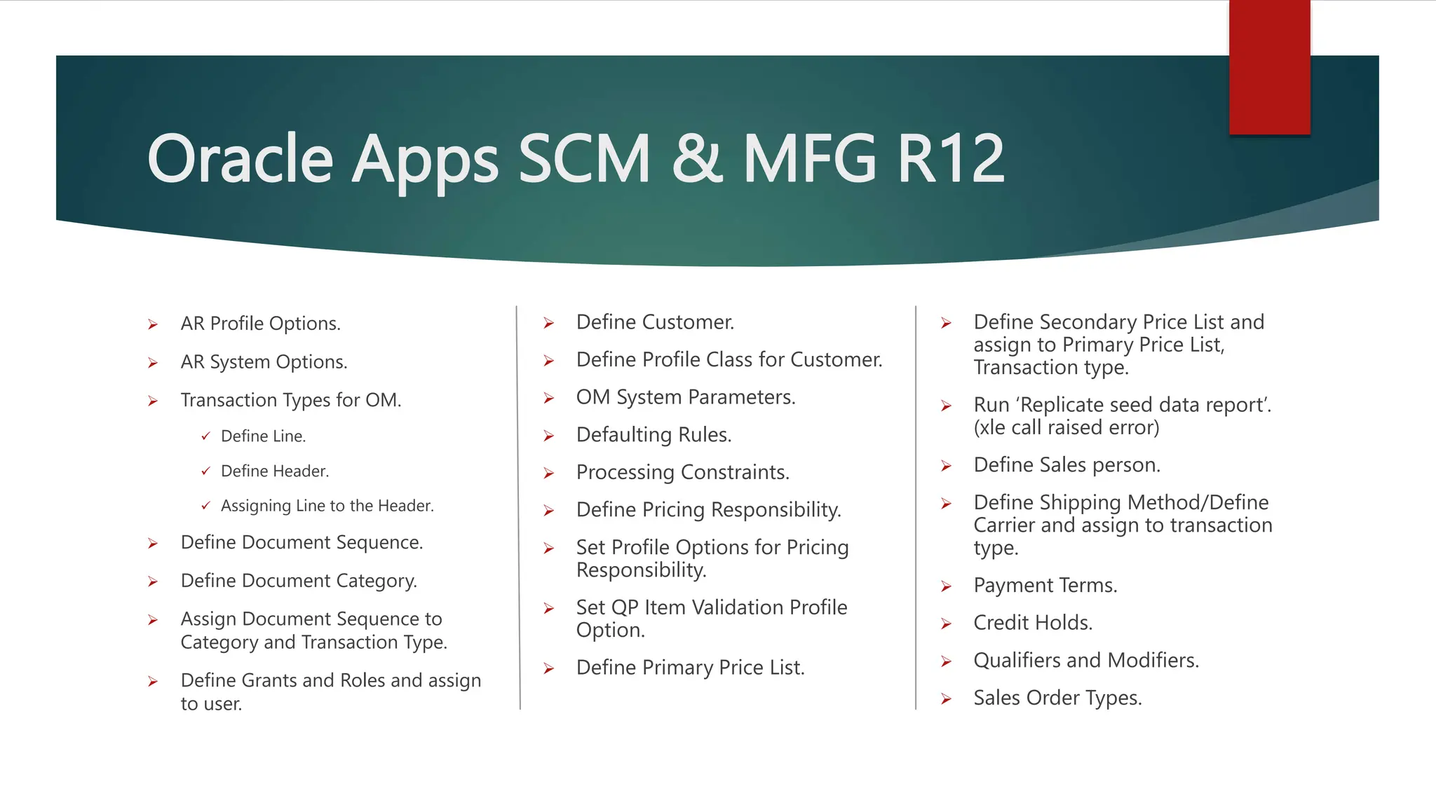 Oracle Apps SCM & MFG R12
 AR Profile Options.
 AR System Options.
 Transaction Types for OM.
 Define Line.
 Define Header.
 Assigning Line to the Header.
 Define Document Sequence.
 Define Document Category.
 Assign Document Sequence to
Category and Transaction Type.
 Define Grants and Roles and assign
to user.
 Define Customer.
 Define Profile Class for Customer.
 OM System Parameters.
 Defaulting Rules.
 Processing Constraints.
 Define Pricing Responsibility.
 Set Profile Options for Pricing
Responsibility.
 Set QP Item Validation Profile
Option.
 Define Primary Price List.
 Define Secondary Price List and
assign to Primary Price List,
Transaction type.
 Run ‘Replicate seed data report’.
(xle call raised error)
 Define Sales person.
 Define Shipping Method/Define
Carrier and assign to transaction
type.
 Payment Terms.
 Credit Holds.
 Qualifiers and Modifiers.
 Sales Order Types.
 