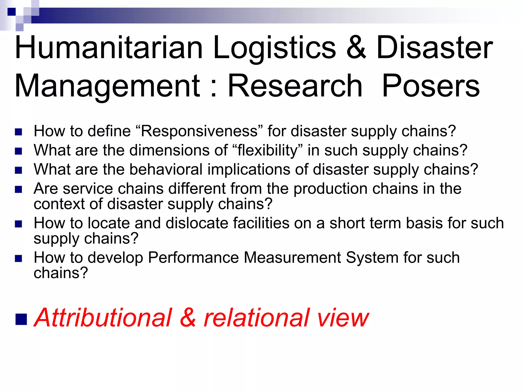Humanitarian Logistics & Disaster
Management : Research Posers
 How to define “Responsiveness” for disaster supply chains?
 What are the dimensions of “flexibility” in such supply chains?
 What are the behavioral implications of disaster supply chains?
 Are service chains different from the production chains in the
context of disaster supply chains?
 How to locate and dislocate facilities on a short term basis for such
supply chains?
 How to develop Performance Measurement System for such
chains?
 Attributional & relational view
 