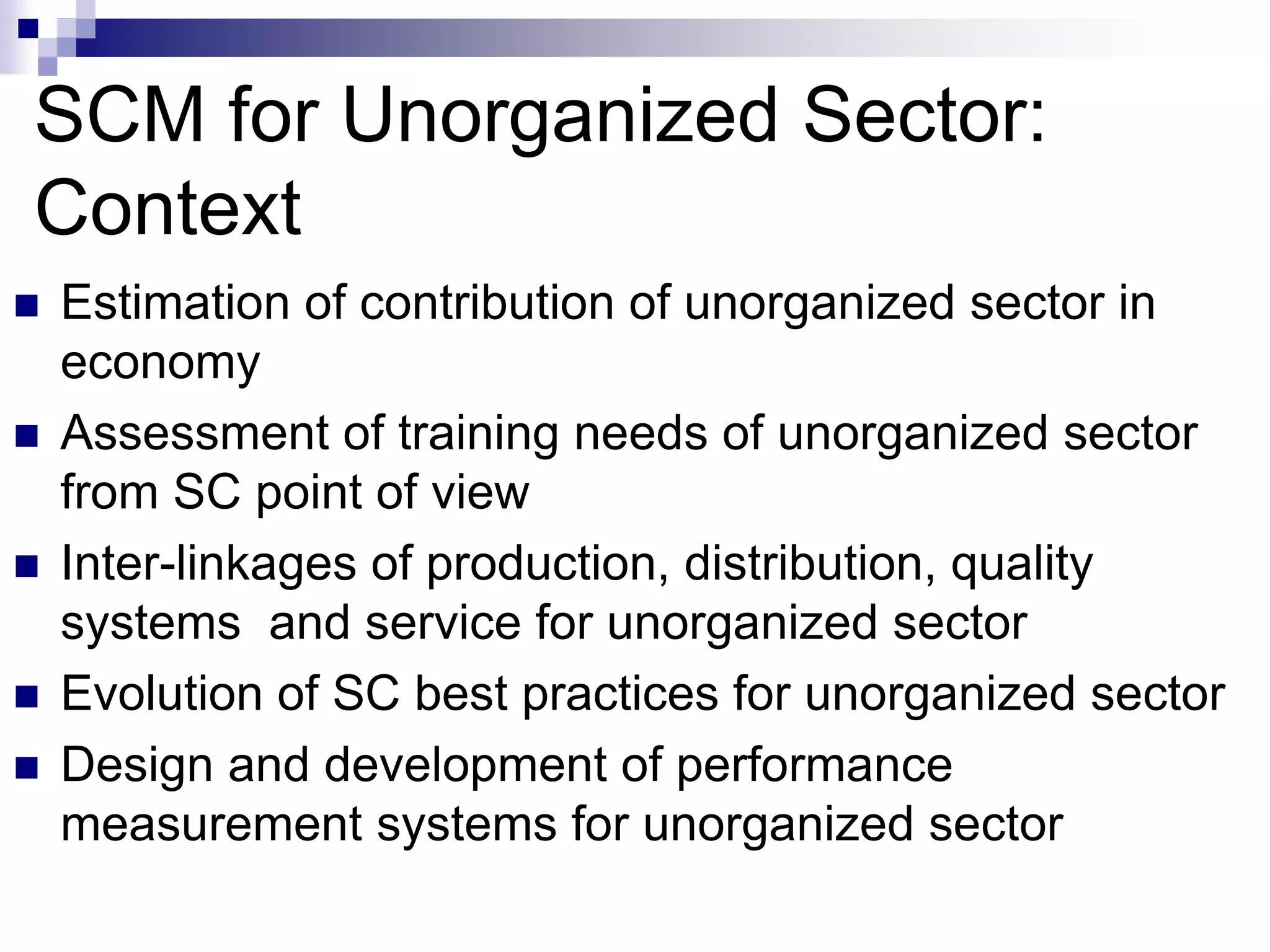 SCM for Unorganized Sector:
Context
 Estimation of contribution of unorganized sector in
economy
 Assessment of training needs of unorganized sector
from SC point of view
 Inter-linkages of production, distribution, quality
systems and service for unorganized sector
 Evolution of SC best practices for unorganized sector
 Design and development of performance
measurement systems for unorganized sector
 