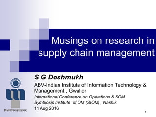 Musings on research in
supply chain management
S G Deshmukh
ABV-Indian Institute of Information Technology &
Management , Gwalior
International Conference on Operations & SCM
Symbiosis Institute of OM (SIOM) , Nashik
11 Aug 2016
1
 