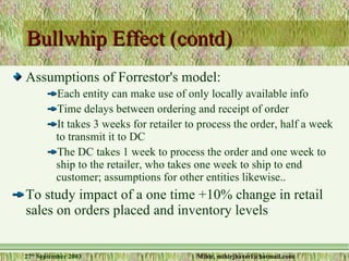 Bullwhip Effect (contd)  Assumptions of Forrestor's model: Each entity can make use of only locally available info Time delays between ordering and receipt of order It takes 3 weeks for retailer to process the order, half a week to transmit it to DC The DC takes 1 week to process the order and one week to ship to the retailer, who takes one week to ship to end customer; assumptions for other entities likewise.. To study impact of a one time +10% change in retail sales on orders placed and inventory levels 