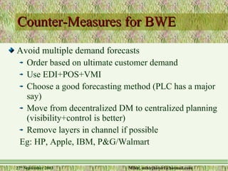 Counter-Measures for BWE Avoid multiple demand forecasts Order based on ultimate customer demand Use EDI+POS+VMI Choose a good forecasting method (PLC has a major say) Move from decentralized DM to centralized planning (visibility+control is better) Remove layers in channel if possible Eg: HP, Apple, IBM, P&G/Walmart 