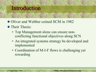 Introduction Oliver and Webber coined SCM in 1982 Their Thesis: Top Management alone can ensure non-conflicting functional objectives along SCN An integrated systems strategy be developed and implemented Coordination of M-I-F flows is challenging yet rewarding 