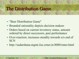 The Distribution Game "Beer Distribution Game" Bounded rationality depicts decision makers Orders based on current inventory status, amount ordered by direct successors, past performance Over-reaction; increases steadily towards u/s end of SCN http://sudarshana.mgmt.iisc.ernet.in:8080/enter.html 
