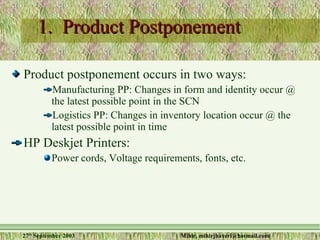 1.  Product Postponement Product postponement occurs in two ways: Manufacturing PP: Changes in form and identity occur @ the latest possible point in the SCN Logistics PP: Changes in inventory location occur @ the latest possible point in time HP Deskjet Printers: Power cords, Voltage requirements, fonts, etc. 