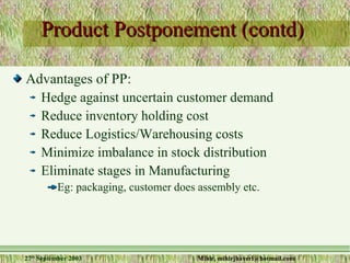 Product Postponement (contd) Advantages of PP: Hedge against uncertain customer demand Reduce inventory holding cost Reduce Logistics/Warehousing costs Minimize imbalance in stock distribution Eliminate stages in Manufacturing  Eg: packaging, customer does assembly etc. 