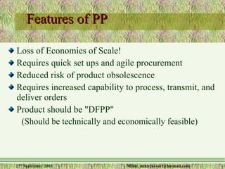 Features of PP Loss of Economies of Scale! Requires quick set ups and agile procurement Reduced risk of product obsolescence Requires increased capability to process, transmit, and deliver orders Product should be "DFPP" (Should be technically and economically feasible) 