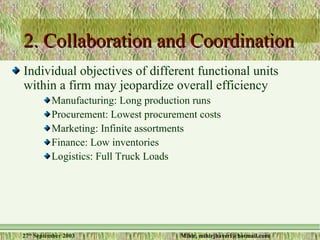 2. Collaboration and Coordination Individual objectives of different functional units within a firm may jeopardize overall efficiency Manufacturing: Long production runs Procurement: Lowest procurement costs Marketing: Infinite assortments Finance: Low inventories Logistics: Full Truck Loads 