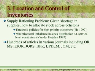 3. Location and Control of Inventories  Supply Rationing Problem: Given shortage in supplies, how to allocate stock across echelons Threshold policies for high priority customers (Ha 1997) Minimize total imbalance in stock distribution s.t. service level constraints (Van der Heijden 1997) Hundreds of articles in various journals including OR, MS, EJOR, JORS, IJPR, IJPDLM, JOM, etc. 