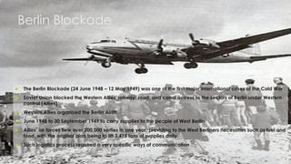 3
 The Berlin Blockade (24 June 1948 – 12 May 1949) was one of the first major international crises of the Cold War
 Soviet Union blocked the Western Allies' railway, road, and canal access to the sectors of Berlin under Western
control (Allies)
 Western Allies organized the Berlin Airlift
 June 1948 to 30 September 1949 to carry supplies to the people of West Berlin
 Allies’ air forces flew over 200,000 sorties in one year, providing to the West Berliners necessities such as fuel and
food, with the original plan being to lift 3,475 tons of supplies daily.
 Such logistics process required a very specific ways of communication
Berlin Blockade
 