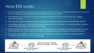 How EDI works
 Since EDI documents are processed by computers rather than humans, a standard format must be used so
that the computer will be able to read and understand the documents.
 The standard format describes what each piece of information is and in what format (e.g., integer,
decimal, mmddyy).
 There are thousands of standard business transaction documents can be spent automatically with EDI
 for example: purchase orders (EDI 850), shipping statuses (EDI 214), invoices customs information, payment
confirmations (EDI 820), and inventory documents
 EDI standard format allows computers to process EDI documents. Standards describe each piece of data
and the format, such as the type of document, the parties involved, the date and the actions to take.
 The benefit of standards is to eliminate company-company variations so that each business partners’
computer system speaks a common language.
6
 